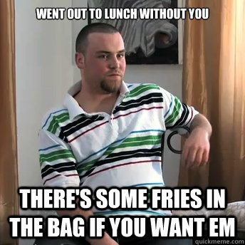 went out to lunch without you there's some fries in the bag if you want em  Okay Guy Steve