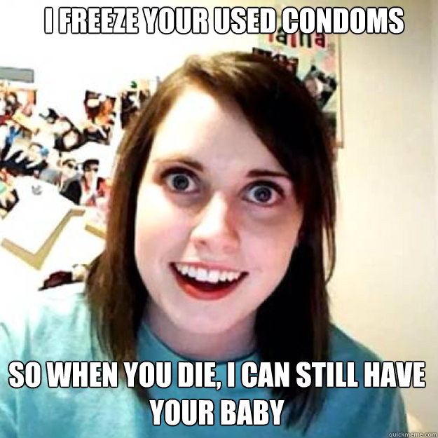 I freeze your used condoms So when you die, I can still have your baby  OAG 2