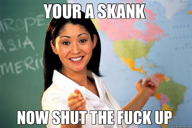YOUR A SKANK  NOW SHUT THE FUCK UP  - YOUR A SKANK  NOW SHUT THE FUCK UP   Unhelpful High School Teacher