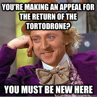You're making an appeal for the return of the Tortodrone? You must be new here  Condescending Wonka