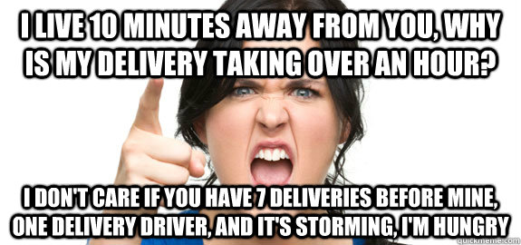 I live 10 minutes away from you, why is my delivery taking over an hour? I don't care if you have 7 deliveries before mine, one delivery driver, and it's storming, i'm hungry  Angry Customer