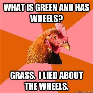 What is green and has wheels? Grass.  I lied about the wheels. - What is green and has wheels? Grass.  I lied about the wheels.  Anti-Joke Chicken