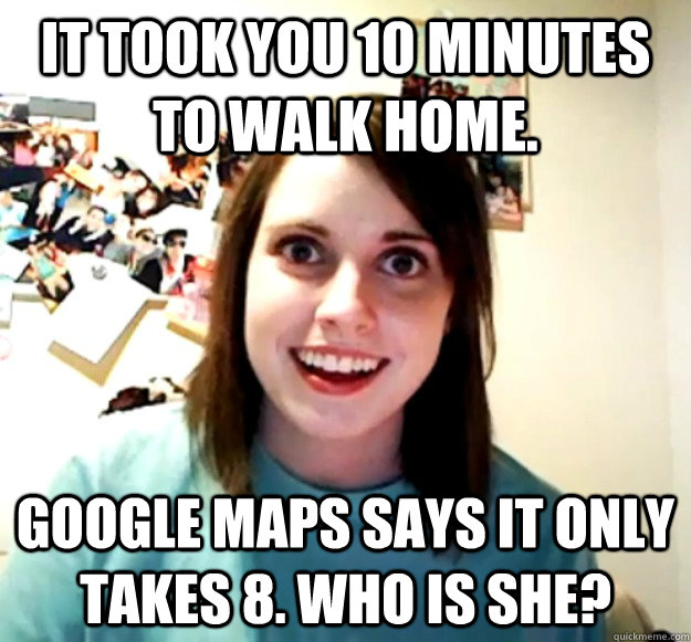 It took you 10 minutes to walk home. Google Maps says it only takes 8. Who is she?  Overly Attached Girlfriend