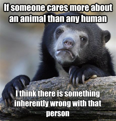 If someone cares more about an animal than any human I think there is something inherently wrong with that person  Confession Bear