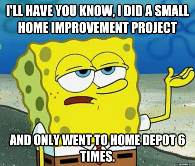 I'll have you know, I did a small home improvement project and only went to Home Depot 6 times. - I'll have you know, I did a small home improvement project and only went to Home Depot 6 times.  Tough Spongebob