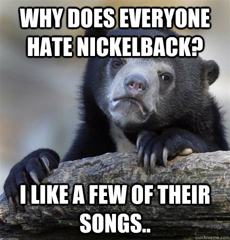 Why does everyone hate nickelback? I like a few of their songs..  Confession Bear