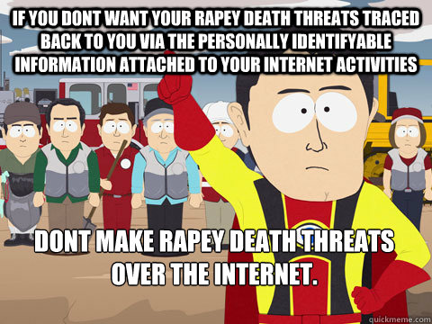 if you dont want your rapey death threats traced back to you via the personally identifyable information attached to your internet activities dont make rapey death threats over the internet.  - if you dont want your rapey death threats traced back to you via the personally identifyable information attached to your internet activities dont make rapey death threats over the internet.   Captain Hindsight