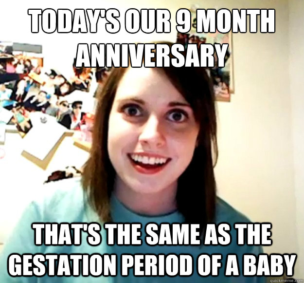 Today's our 9 month anniversary
 That's the same as the gestation period of a baby - Today's our 9 month anniversary
 That's the same as the gestation period of a baby  Overly Attached Girlfriend