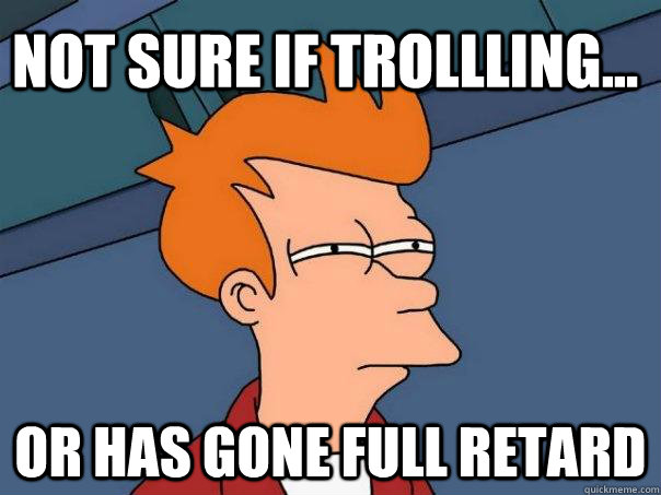 Not sure if trollling... Or has gone full retard  Futurama Fry