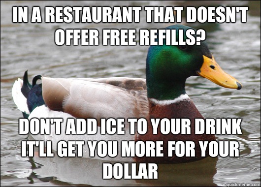 In a restaurant that doesn't offer free refills? Don't add ice to your drink it'll get you more for your dollar   Actual Advice Mallard