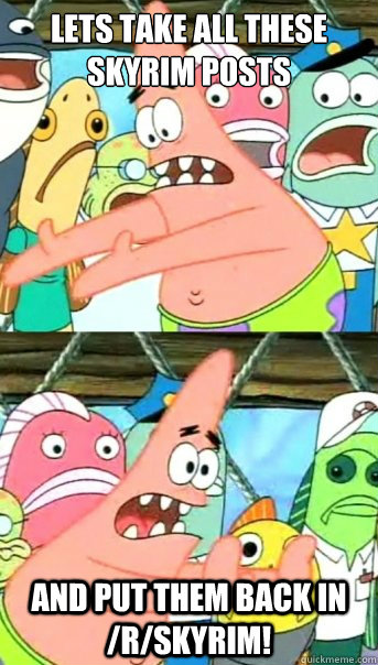 lets take all these skyrim posts and put them back in /r/skyrim!  Push it somewhere else Patrick