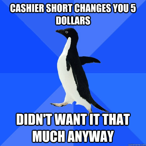cashier short changes you 5 dollars Didn't want it that much anyway  Socially Awkward Penguin