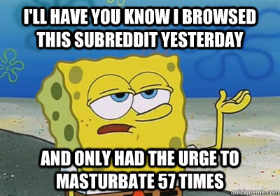 I'll Have you know I browsed this subreddit yesterday and only had the urge to masturbate 57 times - I'll Have you know I browsed this subreddit yesterday and only had the urge to masturbate 57 times  sponge