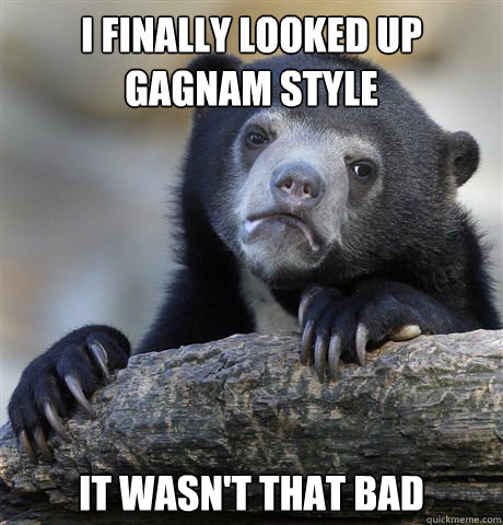 I finally looked up gagnam style it wasn't that bad  Confession Bear