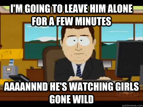 I'm going to leave him alone for a few minutes Aaaannnd he's watching girls gone wild  Aaand its gone