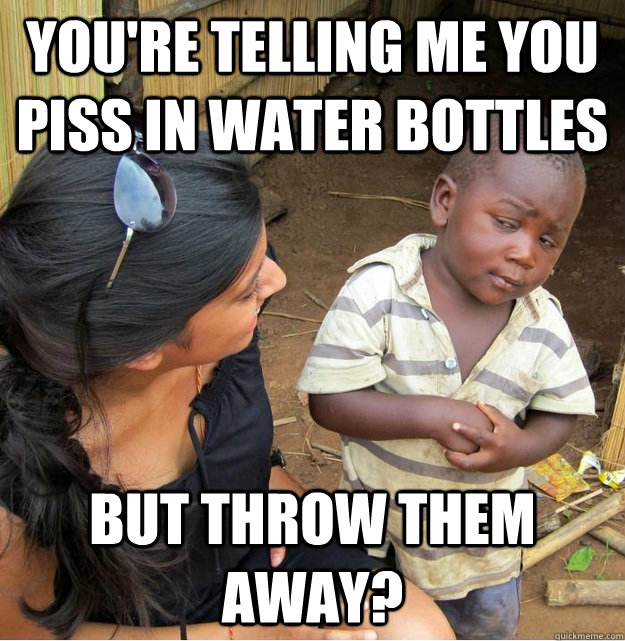 You're telling me you piss in water bottles but throw them away?  Skeptical Third World Kid