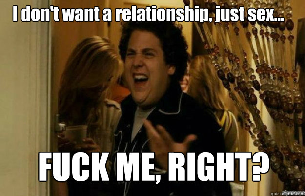 I don't want a relationship, just sex... FUCK ME, RIGHT?  fuck me right