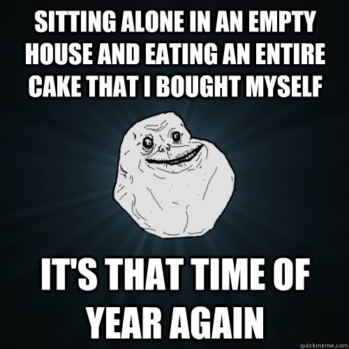 SITTING ALONE IN AN EMPTY HOUSE AND EATING AN ENTIRE CAKE THAT I BOUGHT MYSELF IT'S THAT TIME OF YEAR AGAIN  Forever Alone