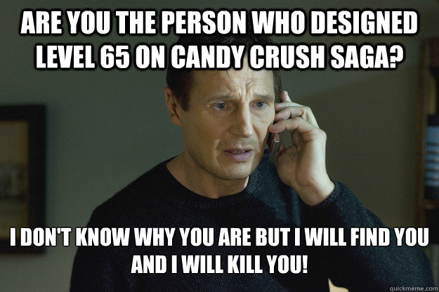 Are you the person who designed level 65 on candy crush saga? i don't know why you are but i will find you and i will kill you!  Taken