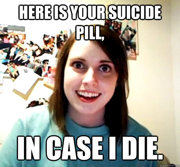Here is your suicide pill, In case I die. - Here is your suicide pill, In case I die.  Overly Attached Girlfriend