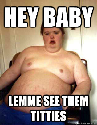 Hey Baby Lemme See Them Titties  Sexy fat guy