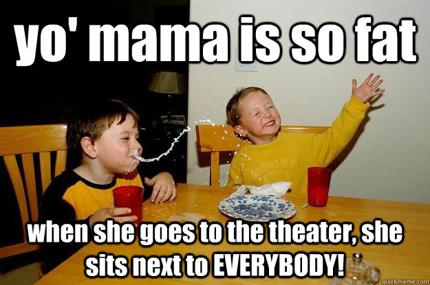 yo' mama is so fat  when she goes to the theater, she sits next to EVERYBODY!  yo mama is so fat