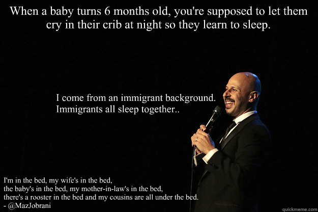 When a baby turns 6 months old, you're supposed to let them cry in their crib at night so they learn to sleep. I come from an immigrant background. Immigrants all sleep together..
I'm in the bed, my wife's in the bed,
the baby's in the bed, my mother-i - When a baby turns 6 months old, you're supposed to let them cry in their crib at night so they learn to sleep. I come from an immigrant background. Immigrants all sleep together..
I'm in the bed, my wife's in the bed,
the baby's in the bed, my mother-i Immigrant sleeping