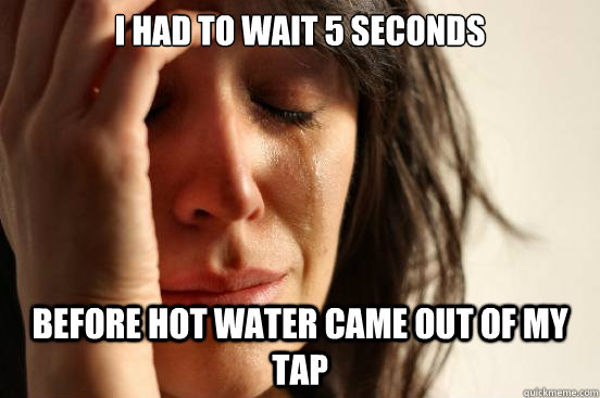 i had to wait 5 seconds before hot water came out of my tap  First World Problems