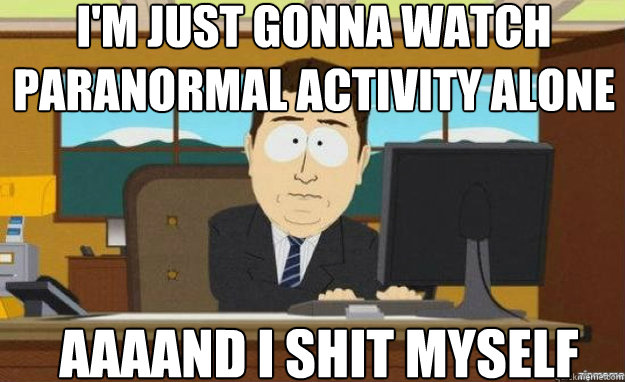I'm just gonna watch paranormal activity alone AAAAND I shit myself  aaaand its gone