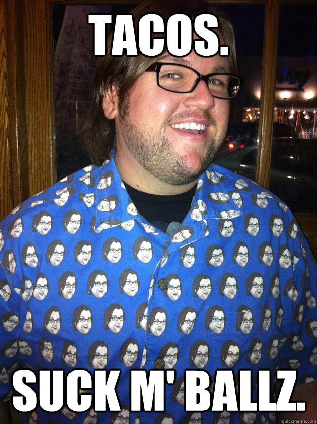 tacos. suck m' ballz.  Happy Forever Alone