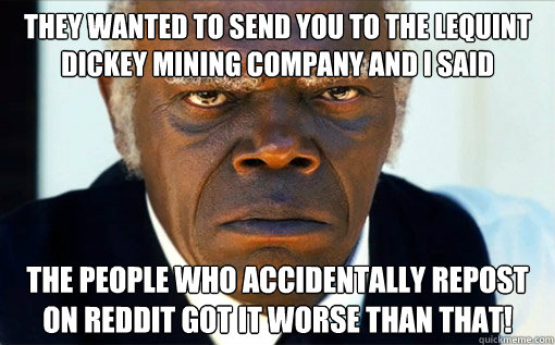 THEY WANTED TO SEND YOU TO the LeQuint Dickey Mining Company and i saID THE PEOPLE WHO ACCIDENTALLY REPOST ON REDDIT GOT IT WORSE THAN THAT!  Django