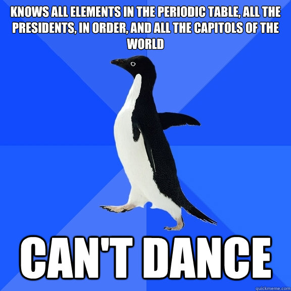 Knows all elements in the periodic table, all the presidents, in order, and all the capitols of the world Can't dance  Socially Awkward Penguin