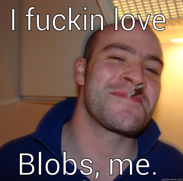 I FUCKIN LOVE BLOBS, ME. Good Guy Greg 