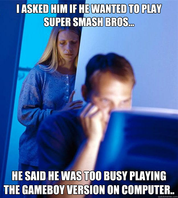 I asked him if he wanted to play Super Smash Bros... He said he was too busy playing the Gameboy version on computer.. - I asked him if he wanted to play Super Smash Bros... He said he was too busy playing the Gameboy version on computer..  Redditors Wife