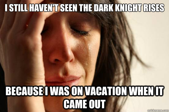 I still haven't seen the dark knight rises because i was on vacation when it came out  First World Problems