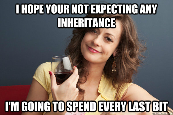 I hope your not expecting any inheritance I'm going to spend every last bit  Forever Resentful Mother