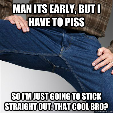 Man its early, but i have to piss so i'm just going to stick straight out. That cool bro?  Scumbag Penis