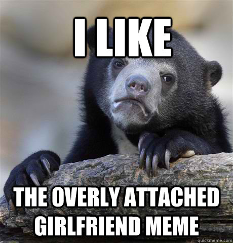 I like the Overly Attached Girlfriend meme  Confession Bear