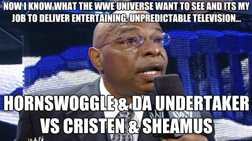 now i know what the wwe universe want to see and its my job to deliver entertaining, unpredictable television... HORNSWOGGLE & da undertaker vs cristen & SHEAMUS  Now old on dere playa