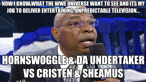 now i know what the wwe universe want to see and its my job to deliver entertaining, unpredictable television... HORNSWOGGLE & da undertaker vs cristen & SHEAMUS - now i know what the wwe universe want to see and its my job to deliver entertaining, unpredictable television... HORNSWOGGLE & da undertaker vs cristen & SHEAMUS  Now old on dere playa