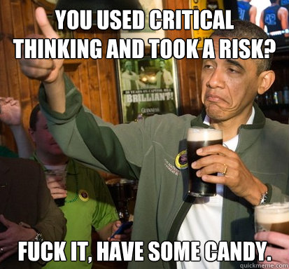 You used critical thinking and took a risk? Fuck it, have some candy.  Upvote Obama