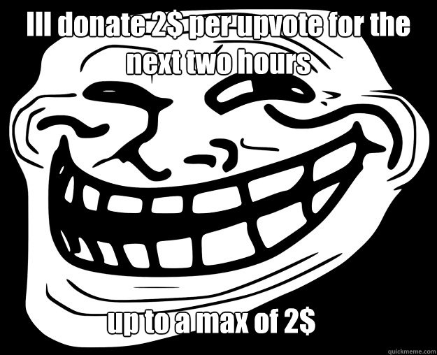 Ill donate 2$ per upvote for the next two hours up to a max of 2$  Trollface