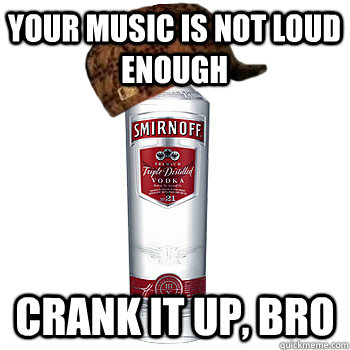 Your music is not loud enough crank it up, bro  Scumbag Alcohol