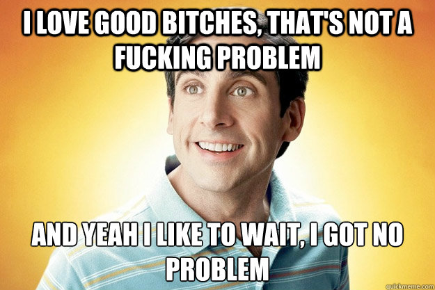 I love good bitches, that's not a fucking problem And yeah I like to wait, I got no problem  40 year old virgin