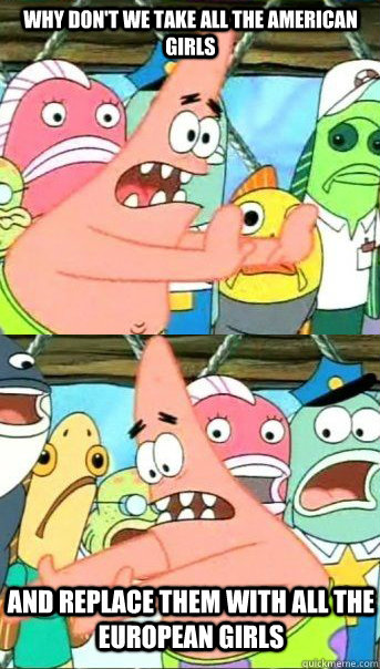 Why don't we take all the american girls and replace them with all the european girls  Patrick star valentines day reversal