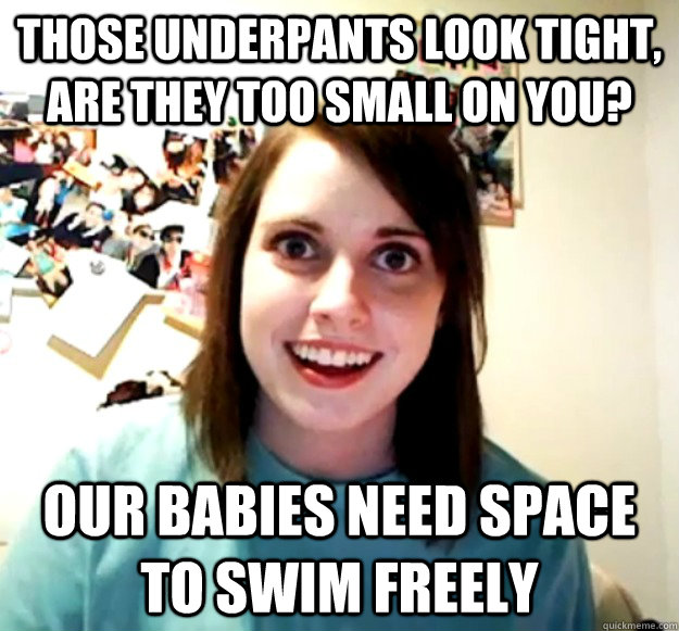 those underpants look tight, are they too small on you? our babies need space to swim freely  Overly Attached Girlfriend