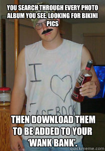 You search through every photo album you see, looking for bikini pics  Then download them to be added to your ‘wank bank’.  