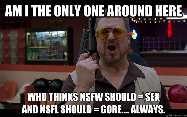 Am I the only one around here Who thinks NSFW should = SEX
And NSFL should = GORE.... Always.  - Am I the only one around here Who thinks NSFW should = SEX
And NSFL should = GORE.... Always.   Angry Walter FIXED