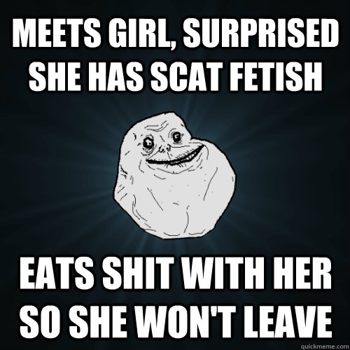 meets girl, surprised she has scat fetish eats shit with her so she won't leave  Forever Alone