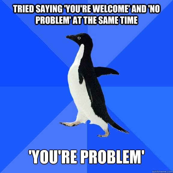 Tried saying 'you're welcome' and 'no problem' at the same time 'you're problem'  Socially Awkward Penguin